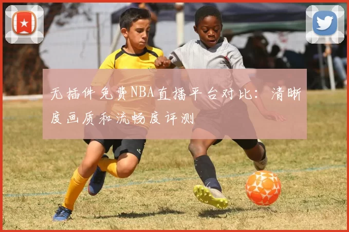 无插件免费NBA直播平台对比：清晰度画质和流畅度评测