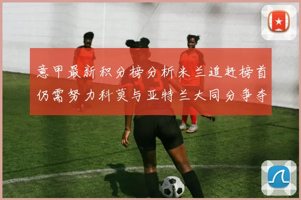 意甲最新积分榜分析米兰追赶榜首仍需努力科莫与亚特兰大同分争夺前列