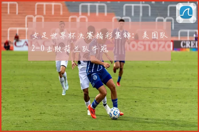 女足世界杯决赛精彩集锦：美国队2-0击败荷兰队夺冠