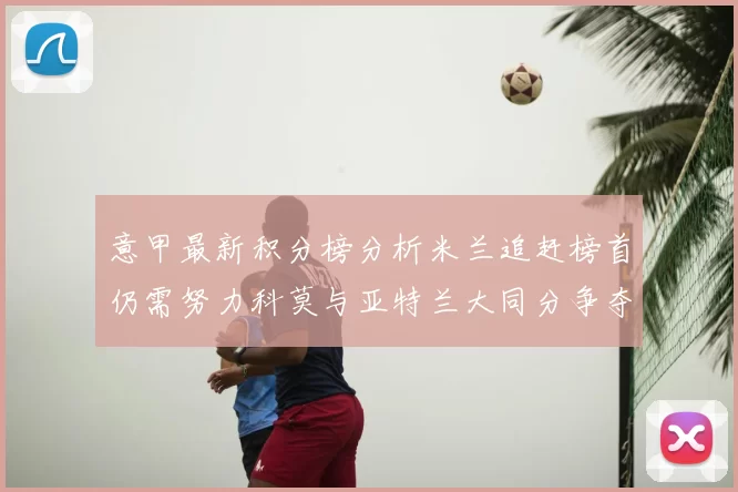 意甲最新积分榜分析米兰追赶榜首仍需努力科莫与亚特兰大同分争夺前列