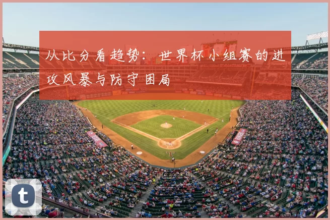 从比分看趋势:世界杯小组赛的进攻风暴与防守困局