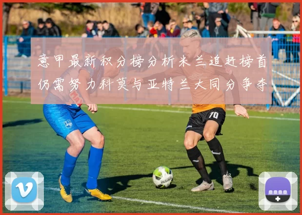 意甲最新积分榜分析米兰追赶榜首仍需努力科莫与亚特兰大同分争夺前列