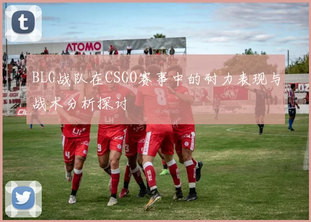 BLG战队在CSGO赛事中的耐力表现与战术分析探讨