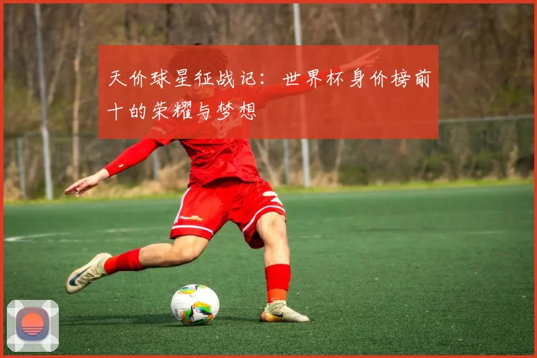 天价球星征战记：世界杯身价榜前十的荣耀与梦想
