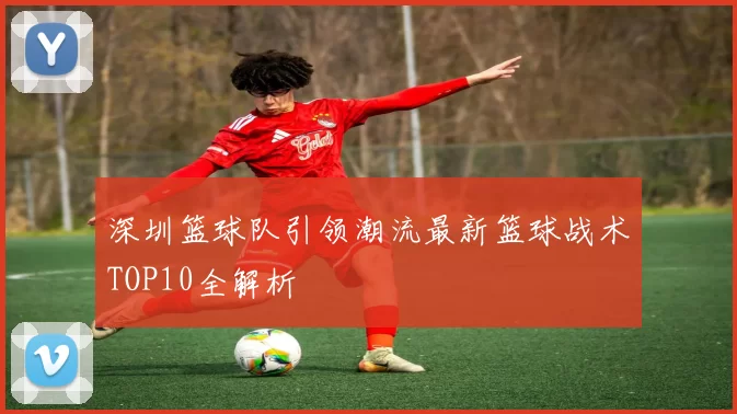 深圳篮球队引领潮流最新篮球战术TOP10全解析