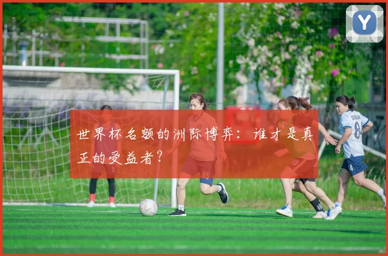 世界杯名额的洲际博弈:谁才是真正的受益者?