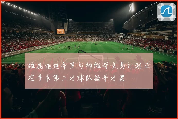 雄鹿拒绝希罗与约维奇交易计划正在寻求第三方球队接手方案