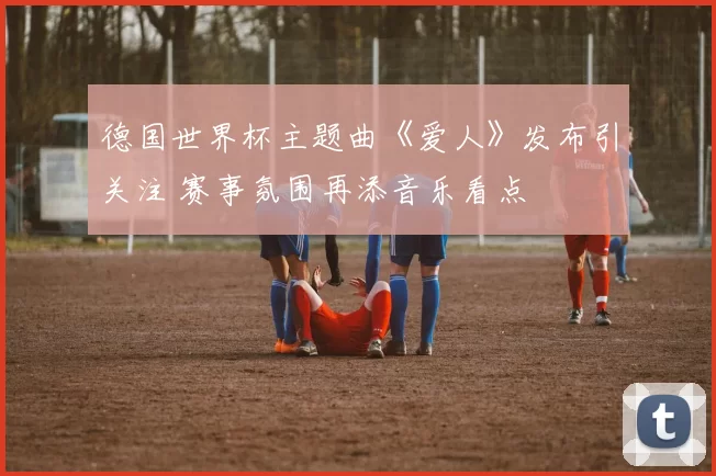 德国世界杯主题曲《爱人》发布引关注 赛事氛围再添音乐看点