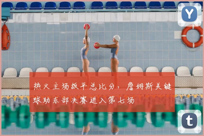 热火主场扳平总比分,詹姆斯关键球助东部决赛进入第七场