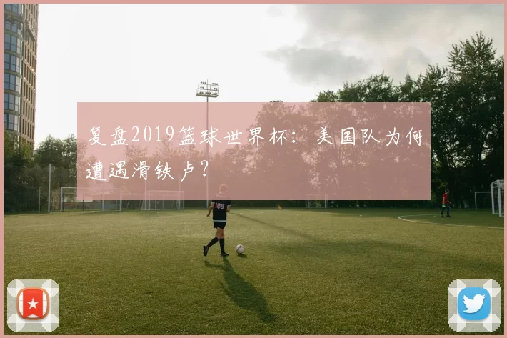 复盘2019篮球世界杯：美国队为何遭遇滑铁卢？