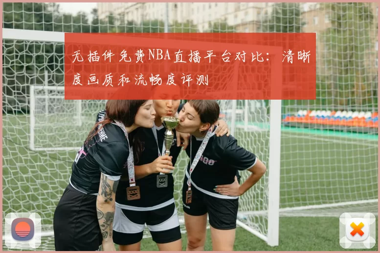 无插件免费NBA直播平台对比：清晰度画质和流畅度评测
