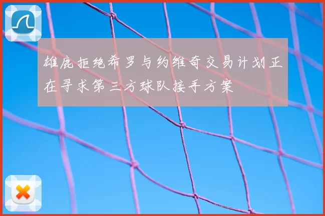 雄鹿拒绝希罗与约维奇交易计划正在寻求第三方球队接手方案