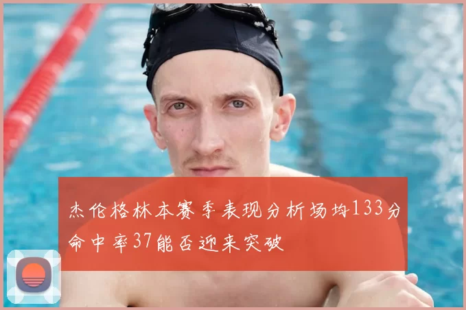 杰伦格林本赛季表现分析场均133分命中率37能否迎来突破