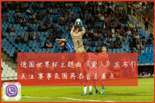 德国世界杯主题曲《爱人》发布引关注 赛事氛围再添音乐看点