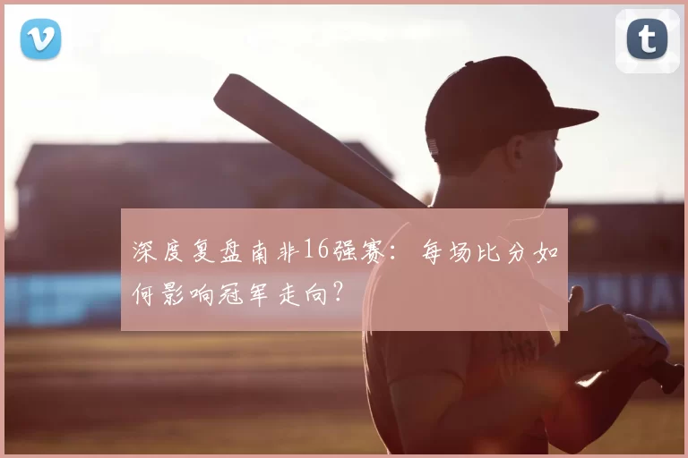 深度复盘南非16强赛：每场比分如何影响冠军走向？