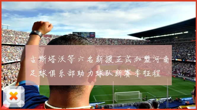 古斯塔沃等六名新援正式加盟河南足球俱乐部助力球队新赛季征程