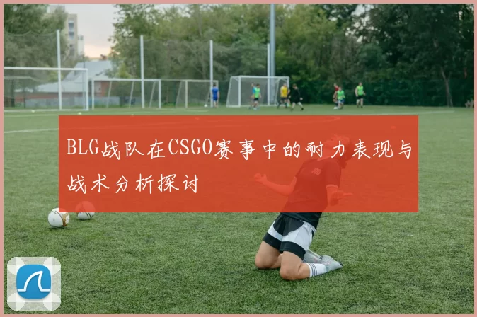 BLG战队在CSGO赛事中的耐力表现与战术分析探讨