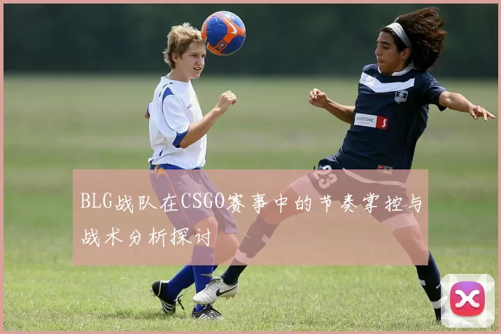 BLG战队在CSGO赛事中的节奏掌控与战术分析探讨