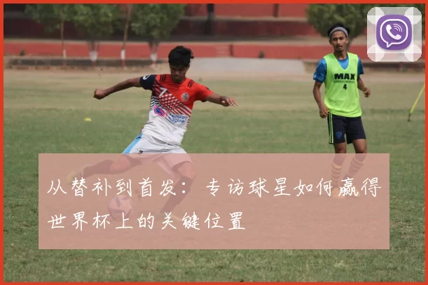 从替补到首发:专访球星如何赢得世界杯上的关键位置