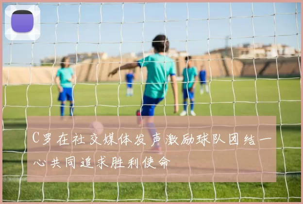 C罗在社交媒体发声激励球队团结一心共同追求胜利使命
