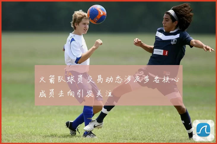 火箭队球员交易动态涉及多名核心成员去向引发关注