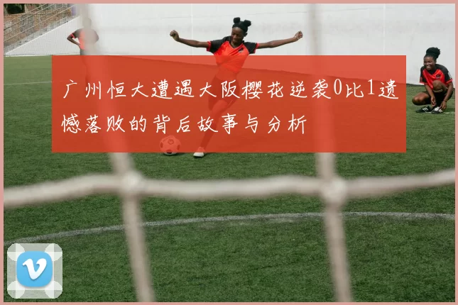 广州恒大遭遇大阪樱花逆袭0比1遗憾落败的背后故事与分析