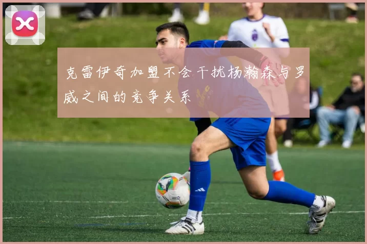 克雷伊奇加盟不会干扰杨瀚森与罗威之间的竞争关系