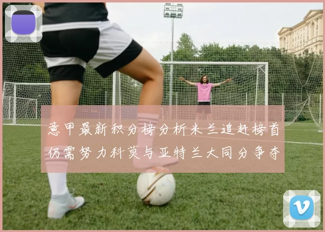 意甲最新积分榜分析米兰追赶榜首仍需努力科莫与亚特兰大同分争夺前列