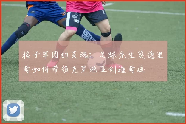 格子军团的灵魂:足球先生莫德里奇如何带领克罗地亚创造奇迹