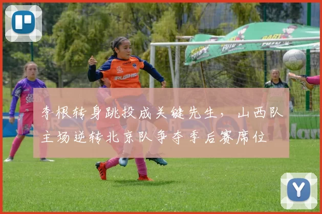 李根转身跳投成关键先生，山西队主场逆转北京队争夺季后赛席位