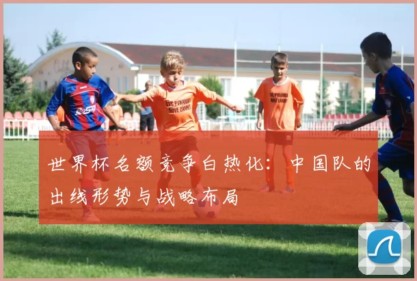 世界杯名额竞争白热化:中国队的出线形势与战略布局