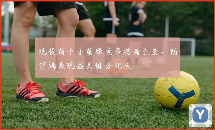 现役前十小前锋竞争格局生变,防守端表现成关键分化点