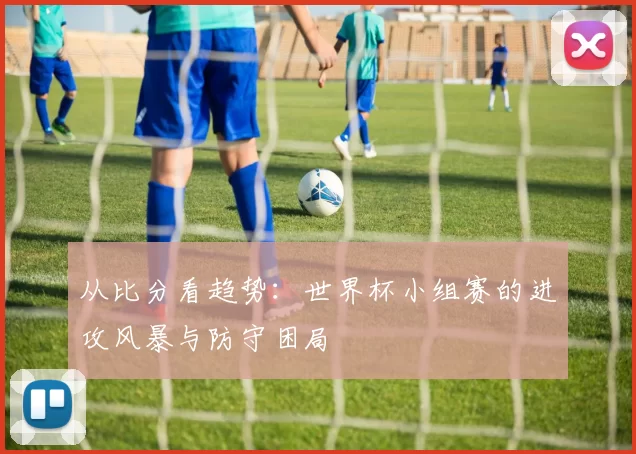 从比分看趋势:世界杯小组赛的进攻风暴与防守困局
