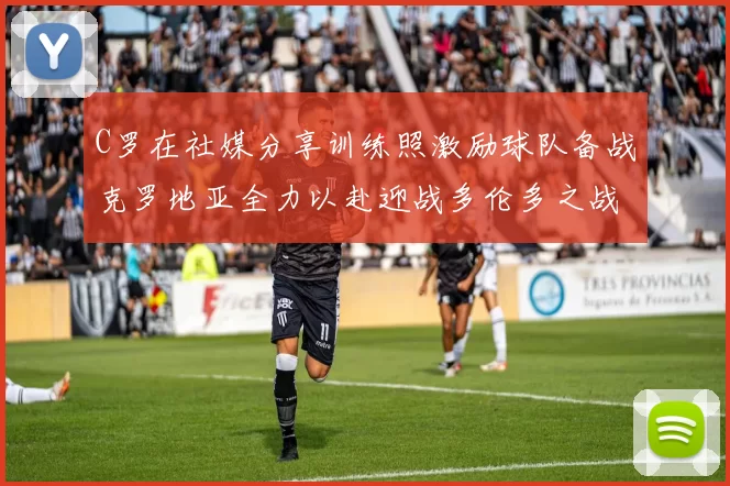 C罗在社媒分享训练照激励球队备战克罗地亚全力以赴迎战多伦多之战