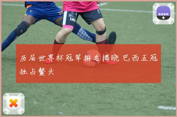 历届世界杯冠军排名揭晓 巴西五冠独占鳌头