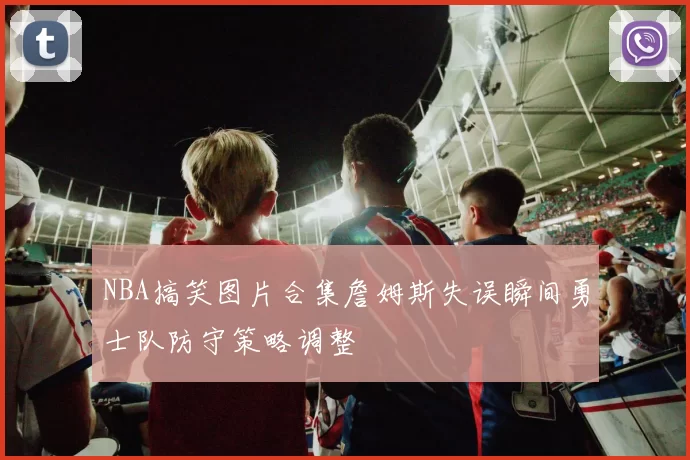 NBA搞笑图片合集詹姆斯失误瞬间勇士队防守策略调整