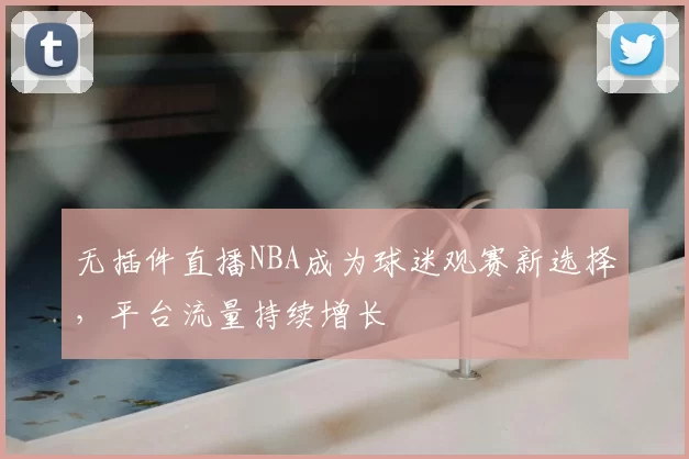 无插件直播NBA成为球迷观赛新选择，平台流量持续增长