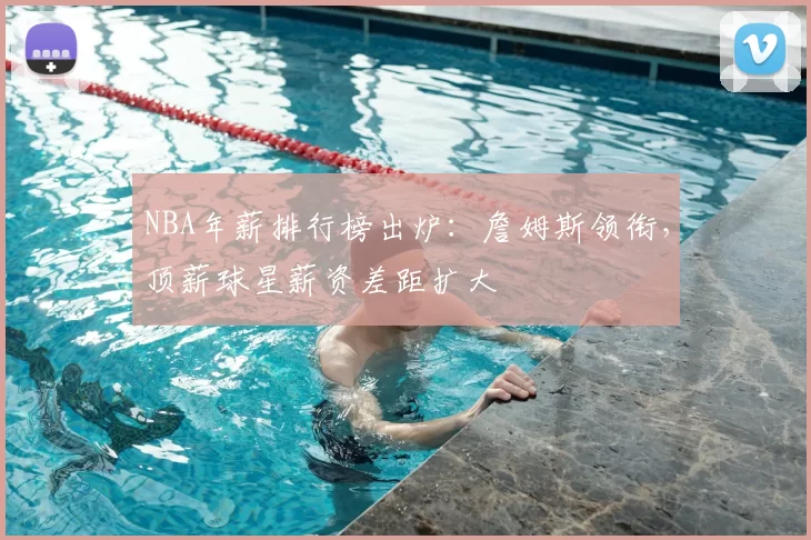 NBA年薪排行榜出炉:詹姆斯领衔,顶薪球星薪资差距扩大