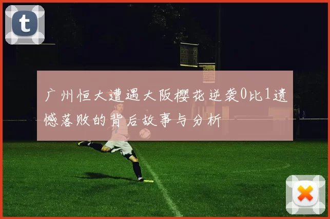 广州恒大遭遇大阪樱花逆袭0比1遗憾落败的背后故事与分析
