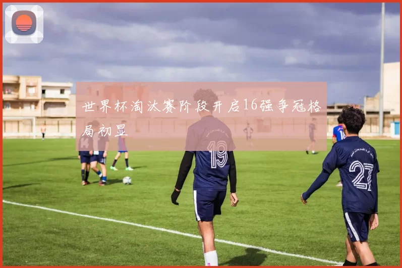 世界杯淘汰赛阶段开启16强争冠格局初显