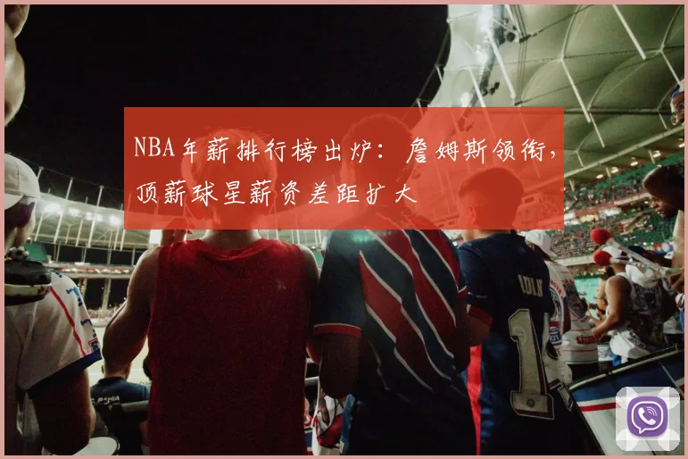 NBA年薪排行榜出炉：詹姆斯领衔，顶薪球星薪资差距扩大