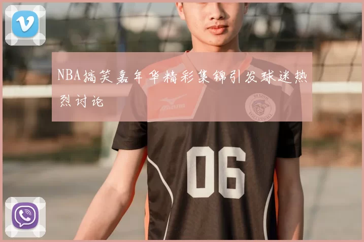 NBA搞笑嘉年华精彩集锦引发球迷热烈讨论