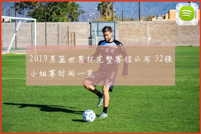 2019男篮世界杯完整赛程公布 32强小组赛时间一览