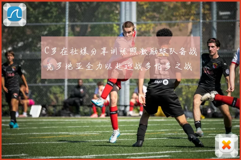 C罗在社媒分享训练照激励球队备战克罗地亚全力以赴迎战多伦多之战