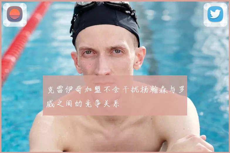克雷伊奇加盟不会干扰杨瀚森与罗威之间的竞争关系